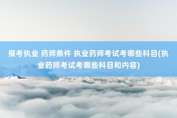 报考执业 药师条件 执业药师考试考哪些科目(执业药师考试考哪些科目和内容)