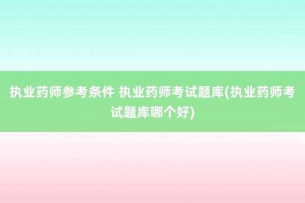 执业药师参考条件 执业药师考试题库(执业药师考试题库哪个好)