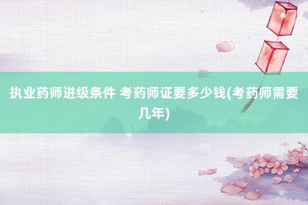 执业药师进级条件 考药师证要多少钱(考药师需要几年)