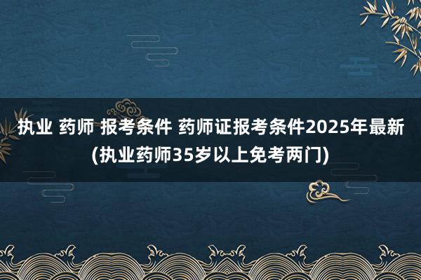 执业 药师 报考条件 药师证报考条件2025年最新(执业药师35岁以上免考两门)
