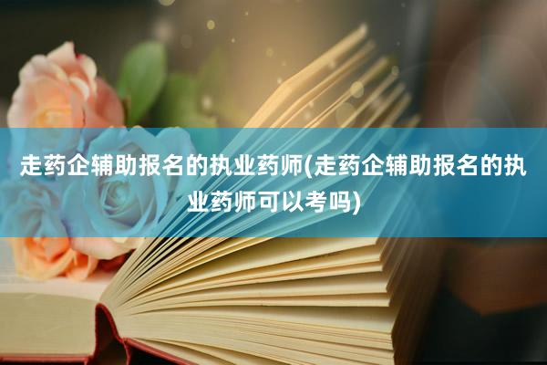 走药企辅助报名的执业药师(走药企辅助报名的执业药师可以考吗)
