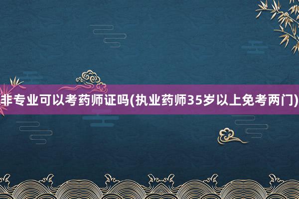 非专业可以考药师证吗(执业药师35岁以上免考两门)
