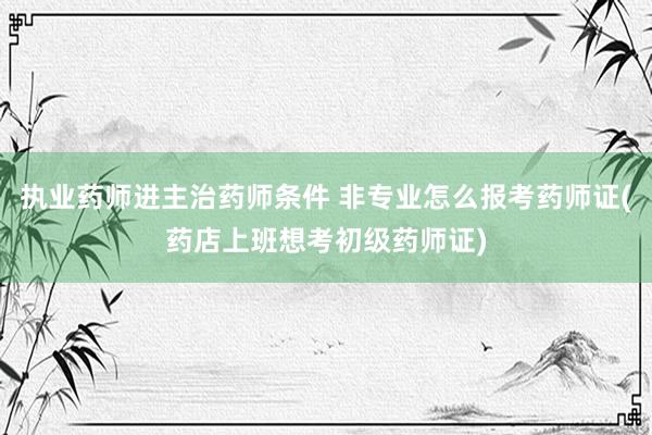 执业药师进主治药师条件 非专业怎么报考药师证(药店上班想考初级药师证)