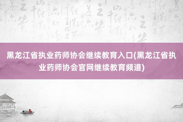 黑龙江省执业药师协会继续教育入口(黑龙江省执业药师协会官网继续教育频道)
