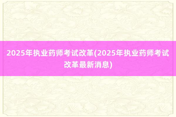 2025年执业药师考试改革(2025年执