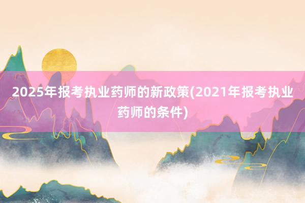 2025年报考执业药师的新政策(2021年报考执业药师的条件