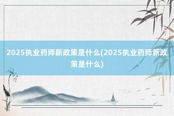 2025执业药师新政策是什么(2025执业药师新政策是什么)