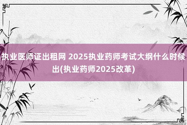 执业医师证出租网 2025执业药师考试大纲什么时候出(执业药