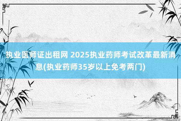 执业医师证出租网 2025执业药师考试改革最新消息(执业药师