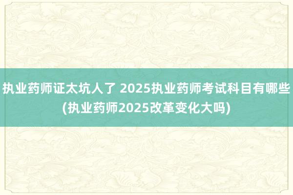 执业药师证太坑人了 2025执业药师考试科目有哪些(执业药师