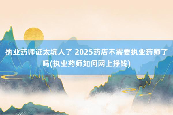 执业药师证太坑人了 2025药店不需要执业药师了吗(执业药师