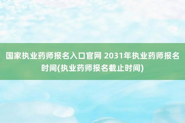 国家执业药师报名入口官网 2031年执业药师报名时间(执业药