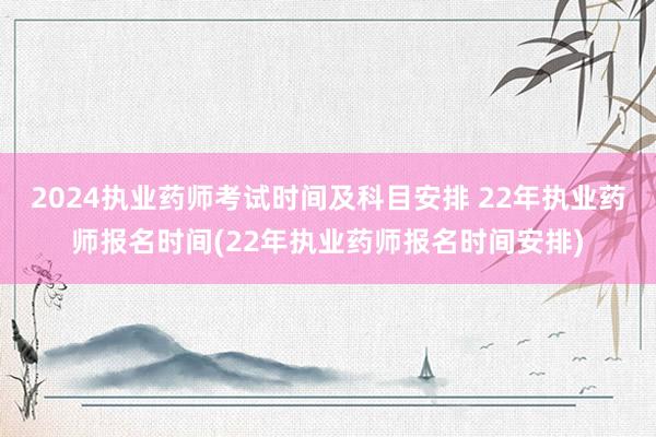 2024执业药师考试时间及科目安排 22年执业药师报名时间(