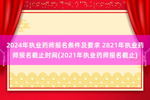 2024年执业药师报名条件及要求 2821年执业药师报名截止时间(2021年执业药师报名截止)