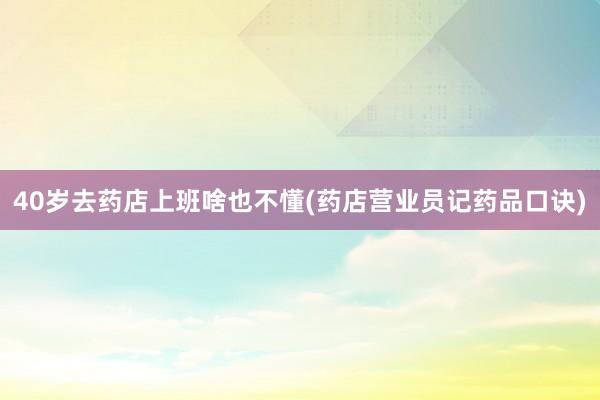 40岁去药店上班啥也不懂(药店营业员记药品口诀)