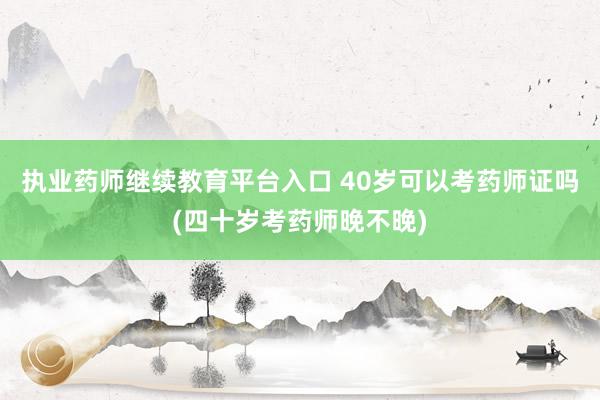 执业药师继续教育平台入口 40岁可以考药师证吗(四十岁考药师晚不晚)