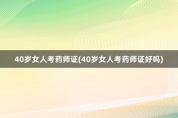 40岁女人考药师证(40岁女人考药师证好吗)