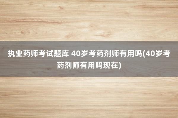 执业药师考试题库 40岁考药剂师有用吗(40岁考药剂师有用吗