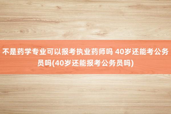 不是药学专业可以报考执业药师吗 40岁还能考公务员吗(40岁还能报考公务员吗)