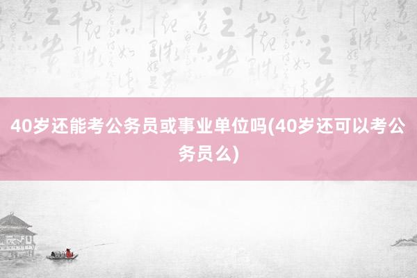 40岁还能考公务员或事业单位吗(40岁还可以考公务员么)