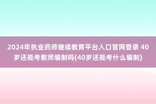 2024年执业药师继续教育平台入口官网登录 40岁还能考教师编制吗(40岁还能考什么编制)