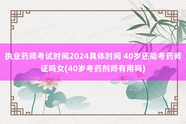 执业药师考试时间2024具体时间 40岁还能考药师证吗女(4