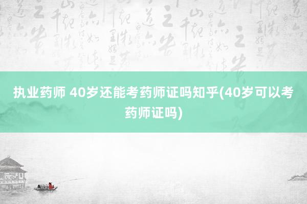 执业药师 40岁还能考药师证吗知乎(40岁可以考药师证吗)