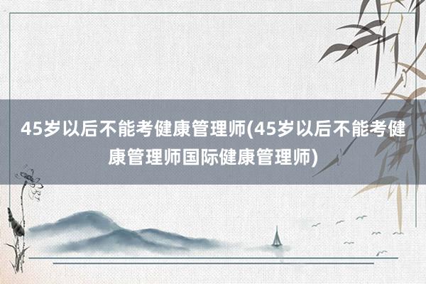 45岁以后不能考健康管理师(45岁以后不能考健康管理师国际健康管理师)