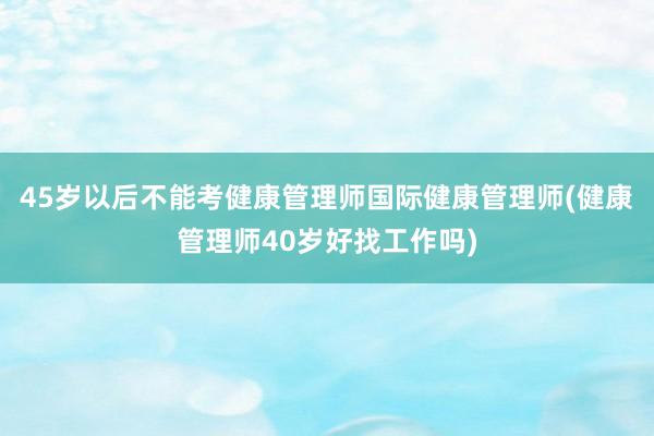 45岁以后不能考健康管理师国际健康管理师(健康管理师40岁好