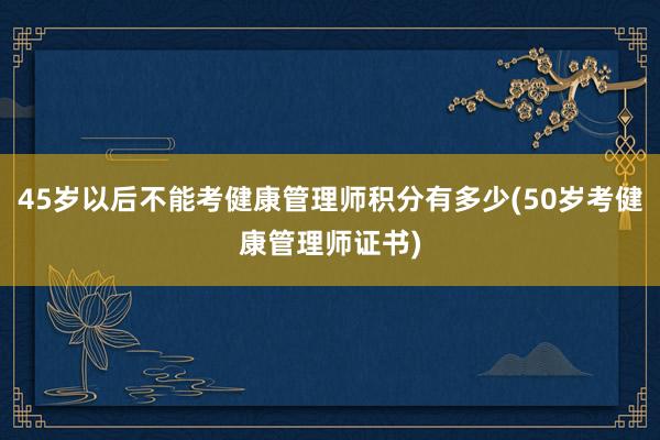 45岁以后不能考健康管理师积分有多少(50岁考健康管理师证书