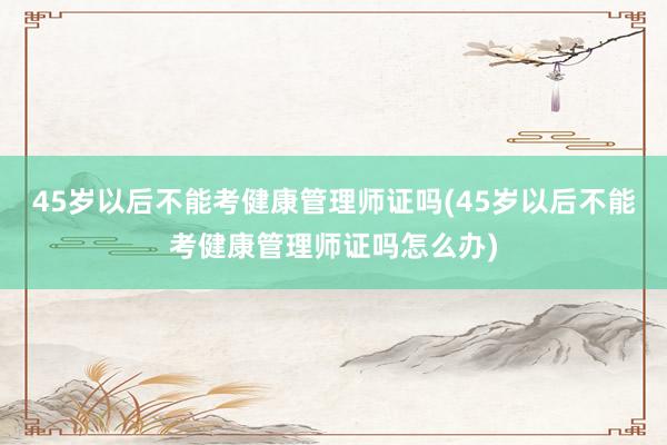 45岁以后不能考健康管理师证吗(45岁以后不能考健康管理师证