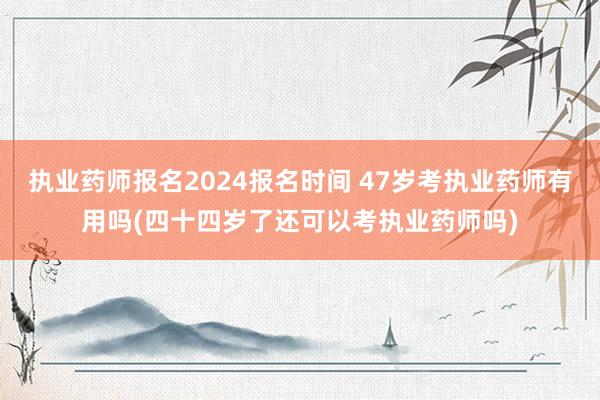 执业药师报名2024报名时间 47岁考执业药师有用吗(四十四
