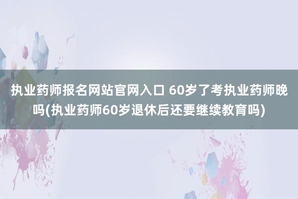 执业药师报名网站官网入口 60岁了考执业药师晚吗(执业药师6