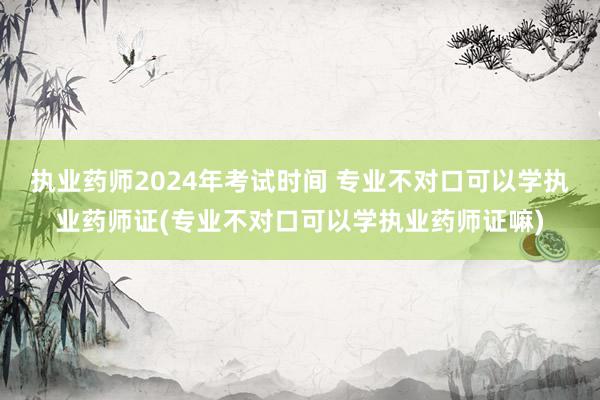 执业药师2024年考试时间 专业不对口可