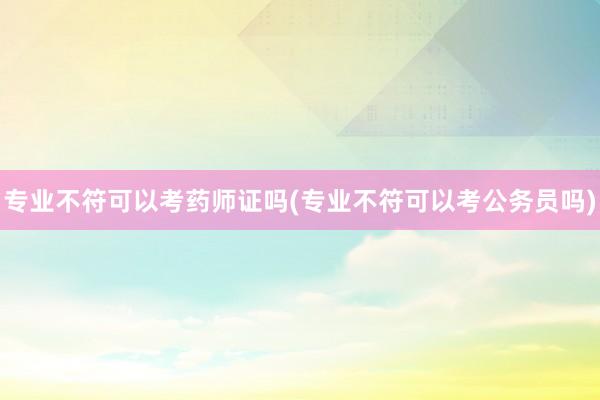 专业不符可以考药师证吗(专业不符可以考公务员吗)