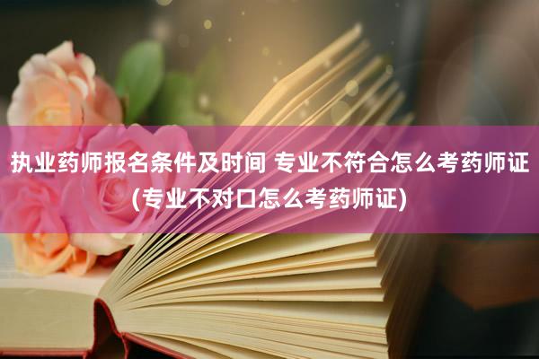 执业药师报名条件及时间 专业不符合怎么考药师证(专业不对口怎