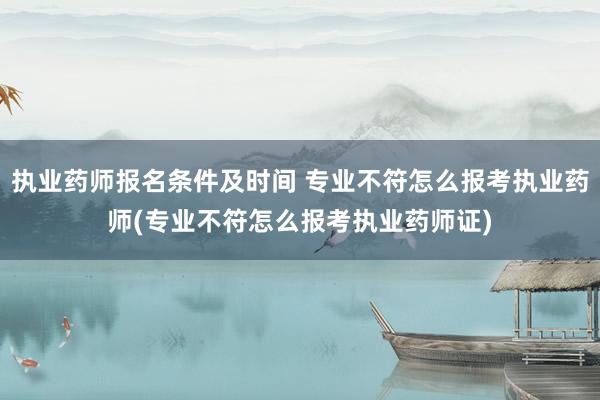 执业药师报名条件及时间 专业不符怎么报考执业药师(专业不符怎