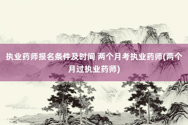 执业药师报名条件及时间 两个月考执业药师(两个月过执业药师)