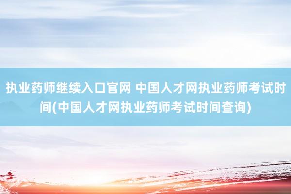 执业药师继续入口官网 中国人才网执业药师考试时间(中国人才网执业药师考试时间查询)