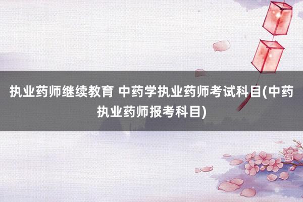 执业药师继续教育 中药学执业药师考试科目(中药执业药师报考科