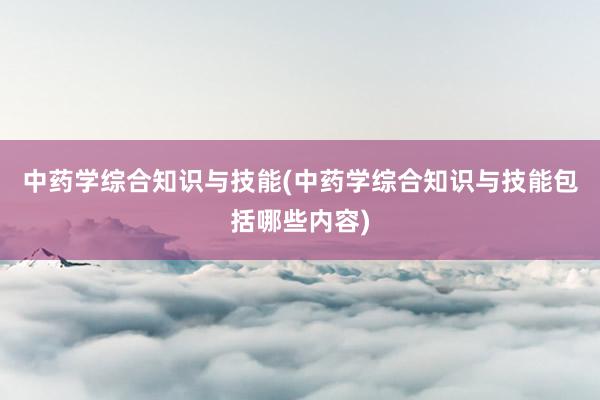 中药学综合知识与技能(中药学综合知识与技能包括哪些内容)