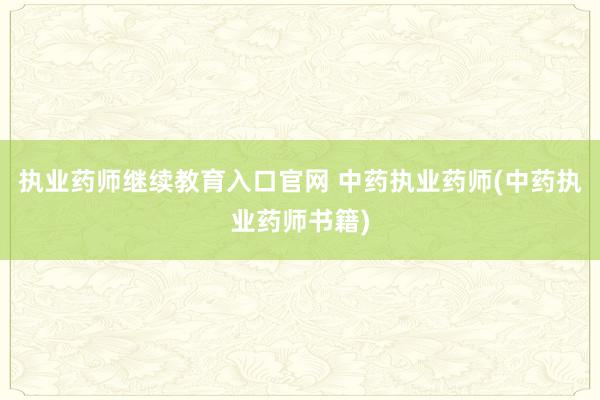 执业药师继续教育入口官网 中药执业药师(中药执业药师书籍)