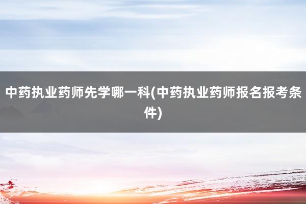中药执业药师先学哪一科(中药执业药师报名报考条件)