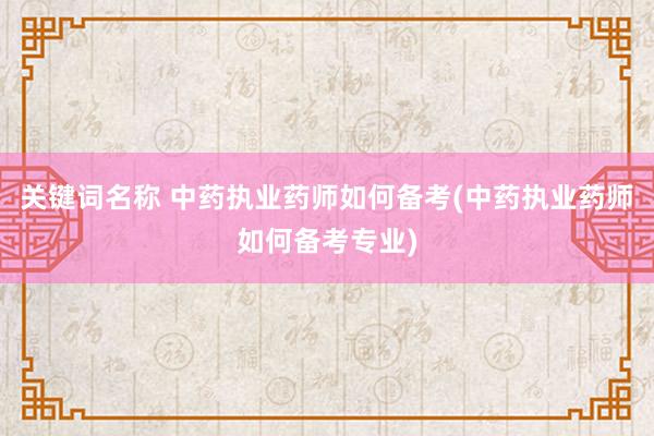 关键词名称 中药执业药师如何备考(中药执业药师如何备考专业)