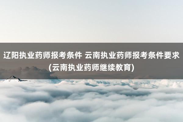 辽阳执业药师报考条件 云南执业药师报考条件要求(云南执业药师
