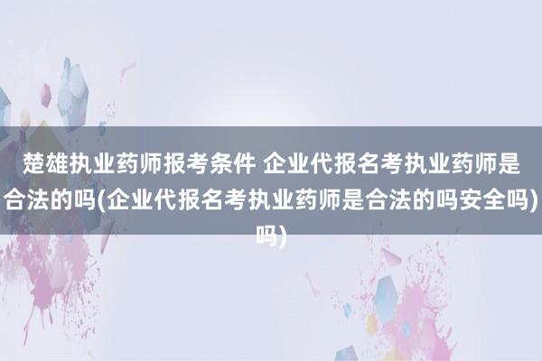 楚雄执业药师报考条件 企业代报名考执业药师是合法的吗(企业代