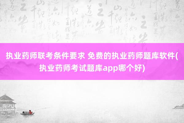 执业药师联考条件要求 免费的执业药师题库软件(执业药师考试题库app哪个好)