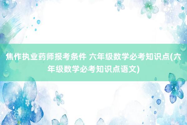 焦作执业药师报考条件 六年级数学必考知识点(六年级数学必考知