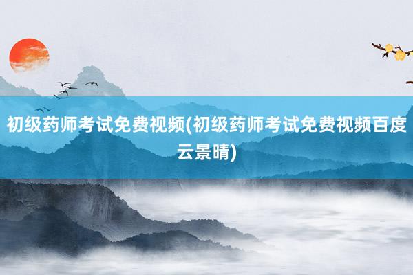 初级药师考试免费视频(初级药师考试免费视频百度云景晴)