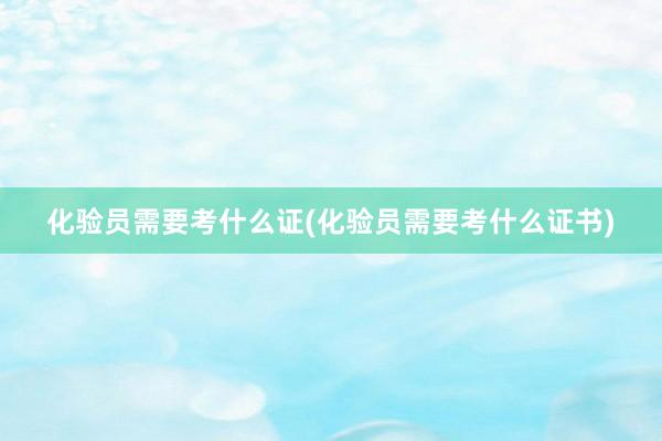 化验员需要考什么证(化验员需要考什么证书